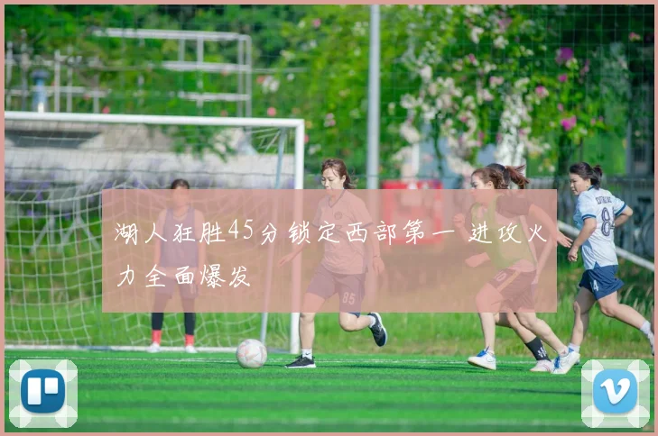 湖人狂胜45分锁定西部第一 进攻火力全面爆发