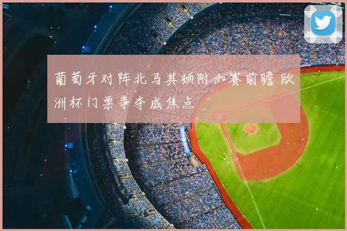 葡萄牙对阵北马其顿附加赛前瞻 欧洲杯门票争夺成焦点