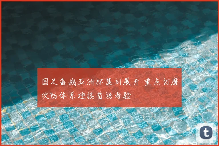 国足备战亚洲杯集训展开 重点打磨攻防体系迎接首场考验