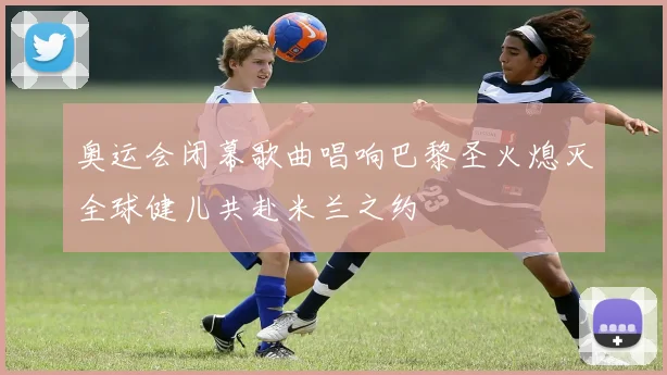 奥运会闭幕歌曲唱响巴黎圣火熄灭全球健儿共赴米兰之约