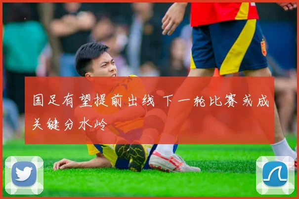 国足有望提前出线 下一轮比赛或成关键分水岭