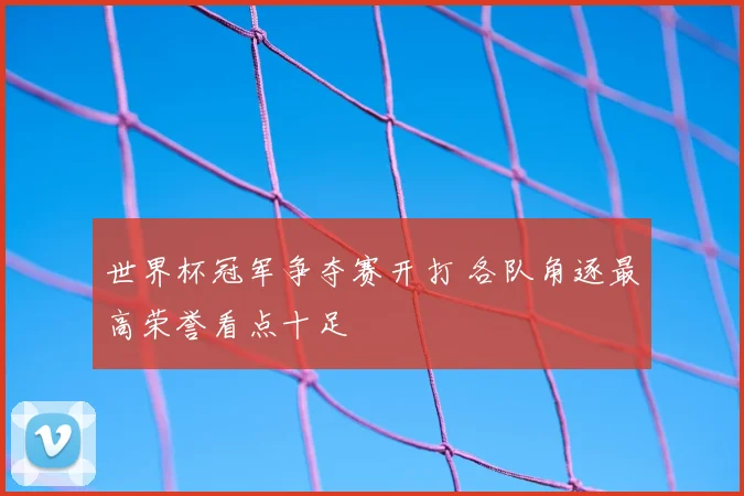 世界杯冠军争夺赛开打 各队角逐最高荣誉看点十足