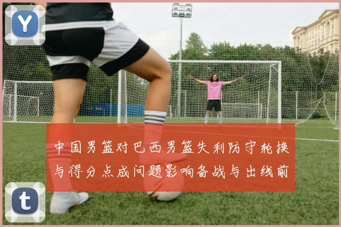中国男篮对巴西男篮失利防守轮换与得分点成问题影响备战与出线前景