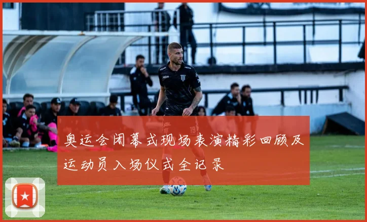 奥运会闭幕式现场表演精彩回顾及运动员入场仪式全记录