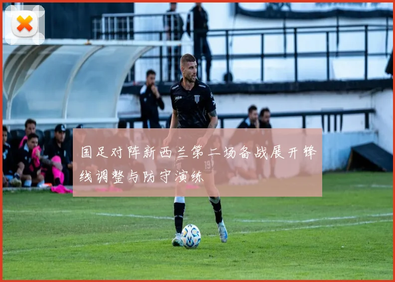 国足对阵新西兰第二场备战展开锋线调整与防守演练