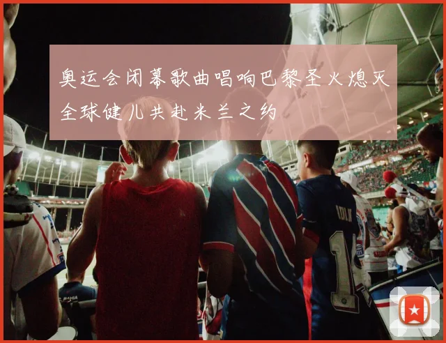 奥运会闭幕歌曲唱响巴黎圣火熄灭全球健儿共赴米兰之约