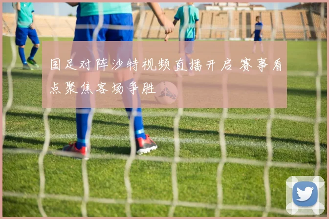国足对阵沙特视频直播开启 赛事看点聚焦客场争胜