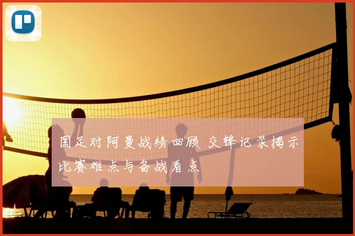 国足对阿曼战绩回顾 交锋记录揭示比赛难点与备战看点