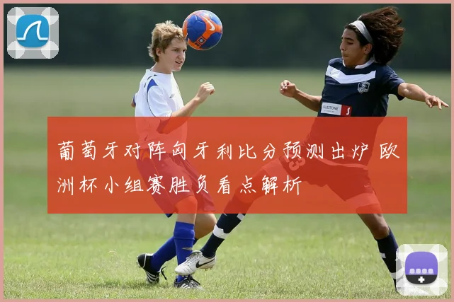 葡萄牙对阵匈牙利比分预测出炉 欧洲杯小组赛胜负看点解析