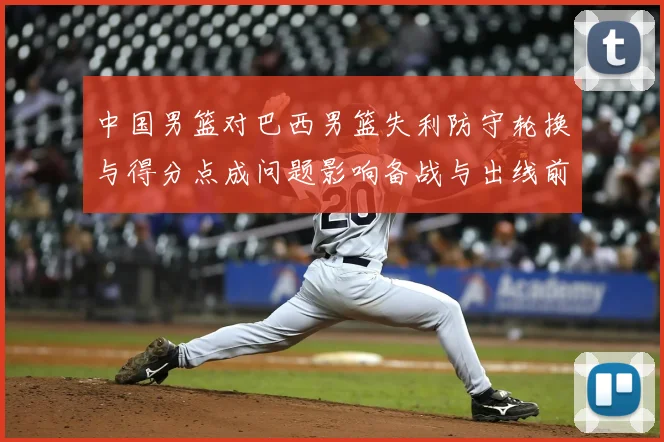 中国男篮对巴西男篮失利防守轮换与得分点成问题影响备战与出线前景