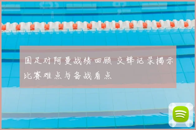 国足对阿曼战绩回顾 交锋记录揭示比赛难点与备战看点