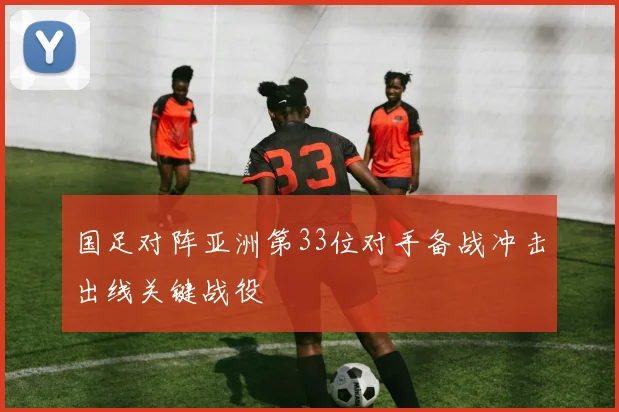 国足对阵亚洲第33位对手备战冲击出线关键战役