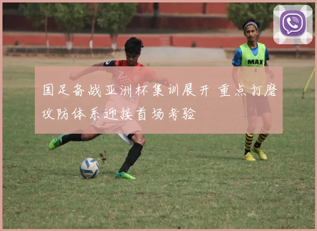 国足备战亚洲杯集训展开 重点打磨攻防体系迎接首场考验
