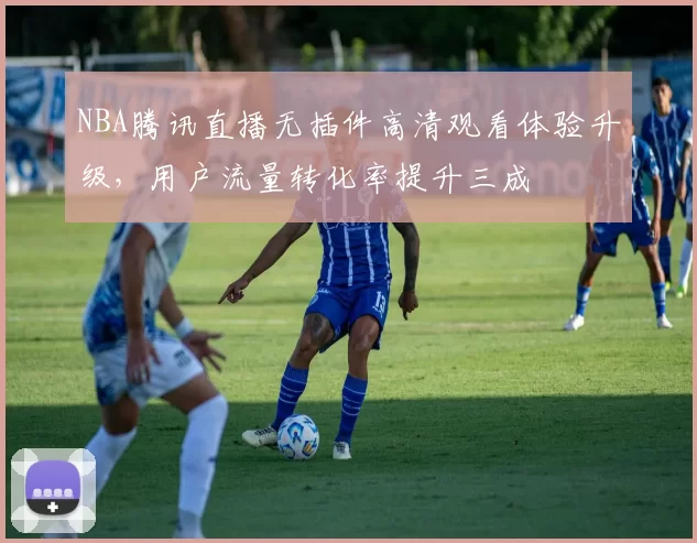 NBA腾讯直播无插件高清观看体验升级,用户流量转化率提升三成