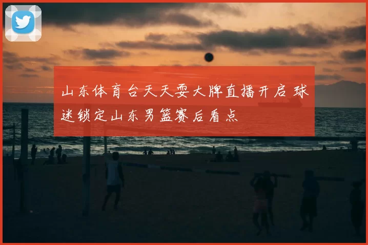 山东体育台天天耍大牌直播开启 球迷锁定山东男篮赛后看点