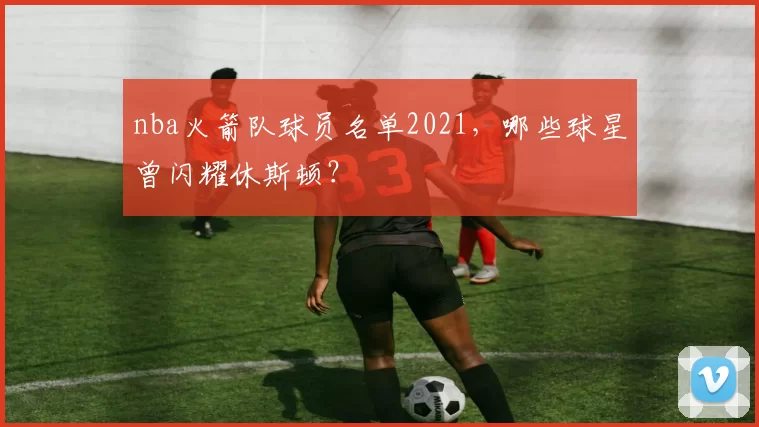 nba火箭队球员名单2021,哪些球星曾闪耀休斯顿?