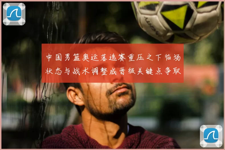 中国男篮奥运落选赛重压之下临场状态与战术调整成晋级关键点争取胜