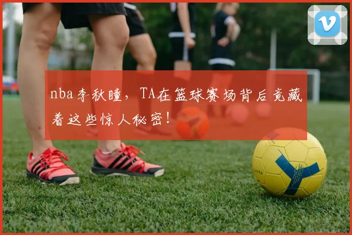 nba李秋瞳，TA在篮球赛场背后竟藏着这些惊人秘密！