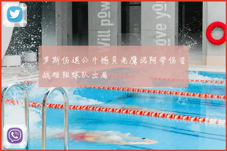 罗斯伤退公牛憾负老鹰诺阿带伤苦战难阻球队出局