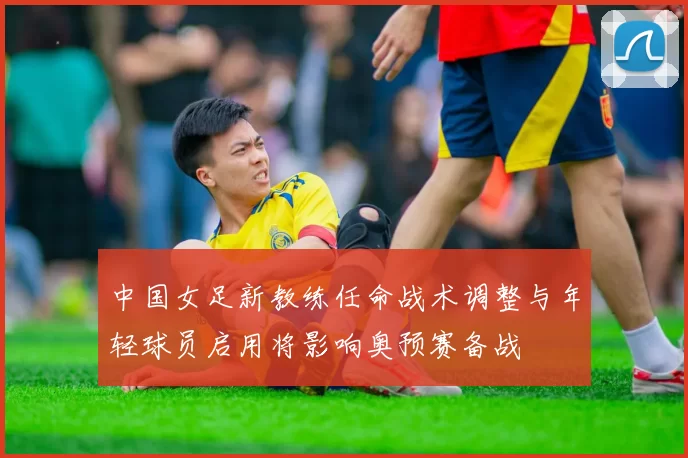 中国女足新教练任命战术调整与年轻球员启用将影响奥预赛备战