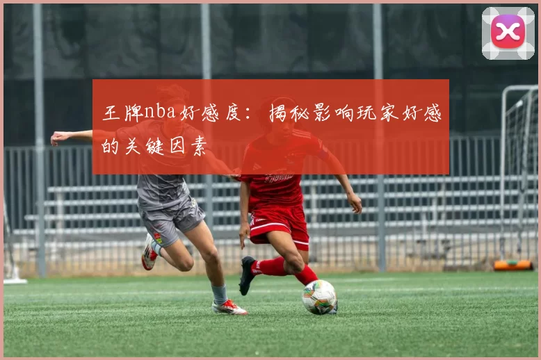 王牌nba好感度：揭秘影响玩家好感的关键因素