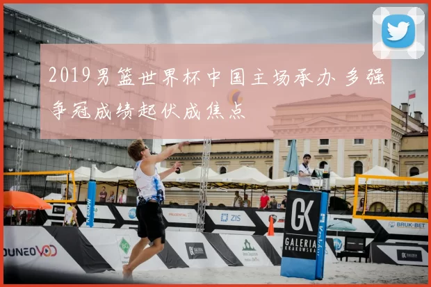 2019男篮世界杯中国主场承办 多强争冠成绩起伏成焦点