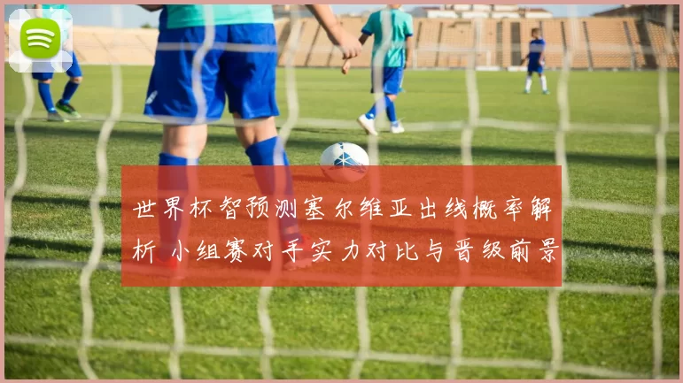 世界杯智预测塞尔维亚出线概率解析 小组赛对手实力对比与晋级前景
