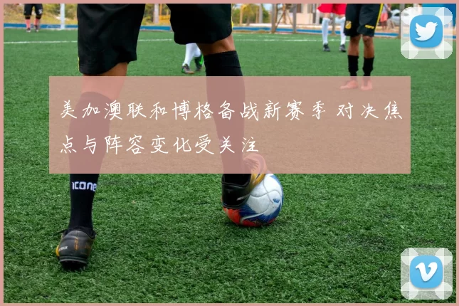 美加澳联和博格备战新赛季 对决焦点与阵容变化受关注