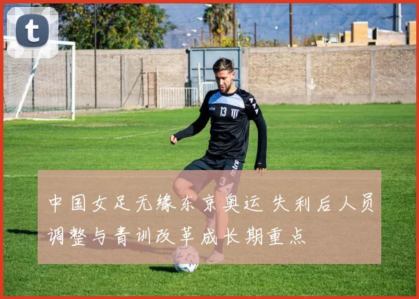 中国女足无缘东京奥运 失利后人员调整与青训改革成长期重点
