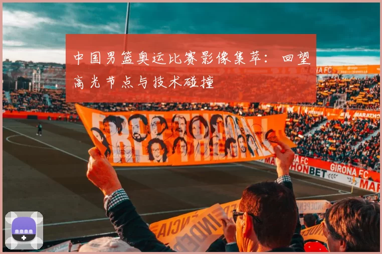 中国男篮奥运比赛影像集萃:回望高光节点与技术碰撞