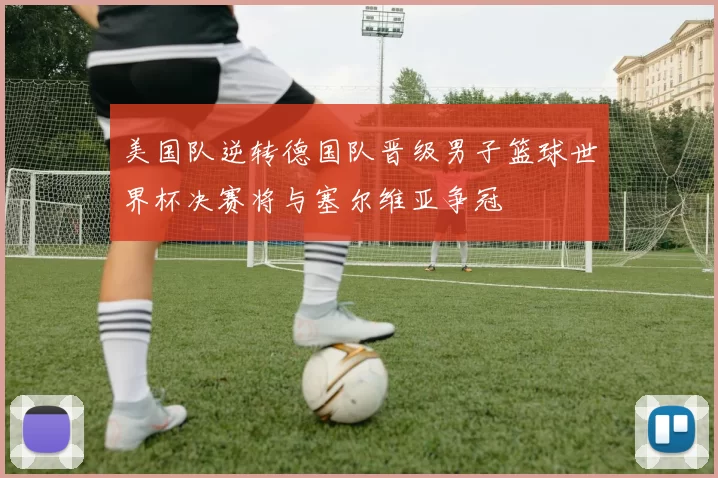 美国队逆转德国队晋级男子篮球世界杯决赛将与塞尔维亚争冠