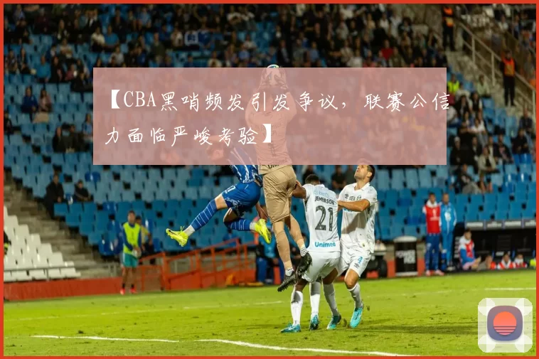 【CBA黑哨频发引发争议,联赛公信力面临严峻考验】