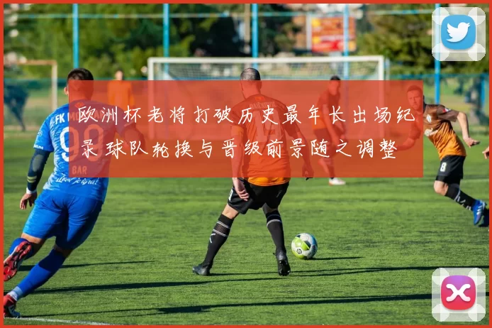 欧洲杯老将打破历史最年长出场纪录 球队轮换与晋级前景随之调整