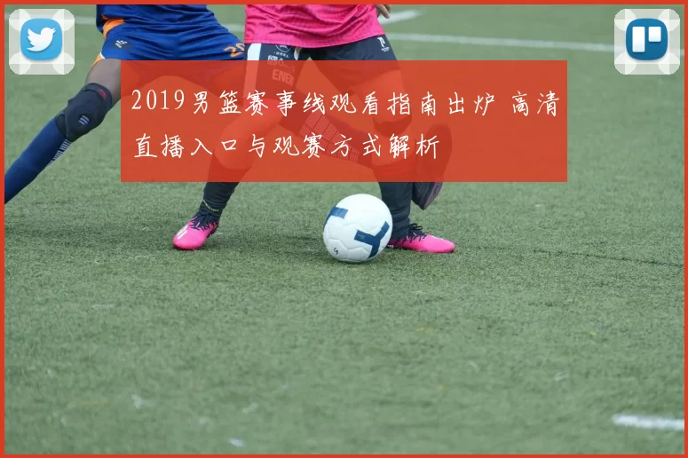 2019男篮赛事线观看指南出炉 高清直播入口与观赛方式解析