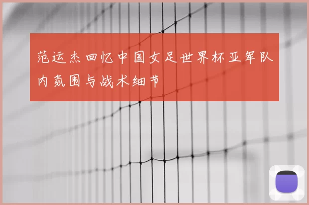 范运杰回忆中国女足世界杯亚军队内氛围与战术细节