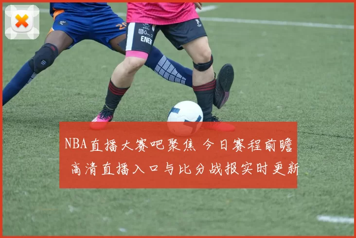 NBA直播大赛吧聚焦 今日赛程前瞻 高清直播入口与比分战报实时更新