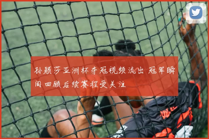孙颖莎亚洲杯夺冠视频流出 冠军瞬间回顾后续赛程受关注