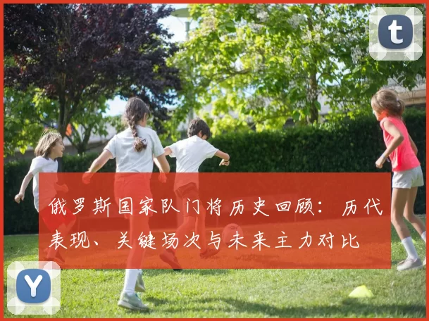 俄罗斯国家队门将历史回顾：历代表现、关键场次与未来主力对比