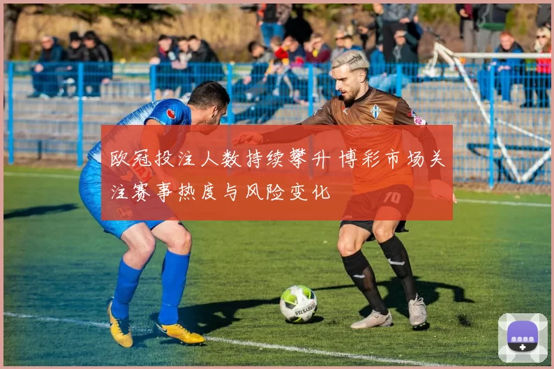 欧冠投注人数持续攀升 博彩市场关注赛事热度与风险变化
