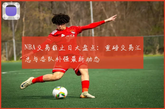 NBA交易截止日大盘点：重磅交易汇总与各队补强最新动态