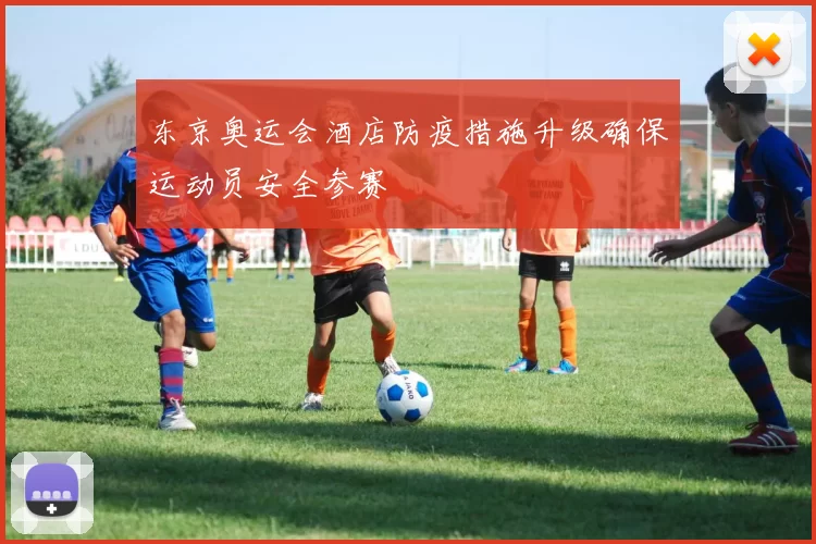 东京奥运会酒店防疫措施升级确保运动员安全参赛