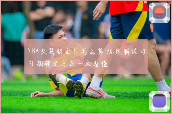 NBA交易截止日怎么算 规则解读与日期确定方式一文看懂