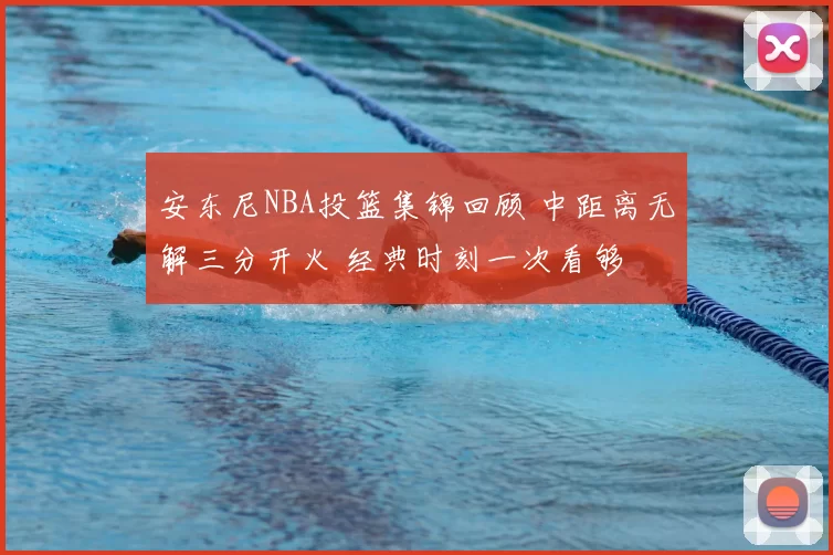 安东尼NBA投篮集锦回顾 中距离无解三分开火 经典时刻一次看够