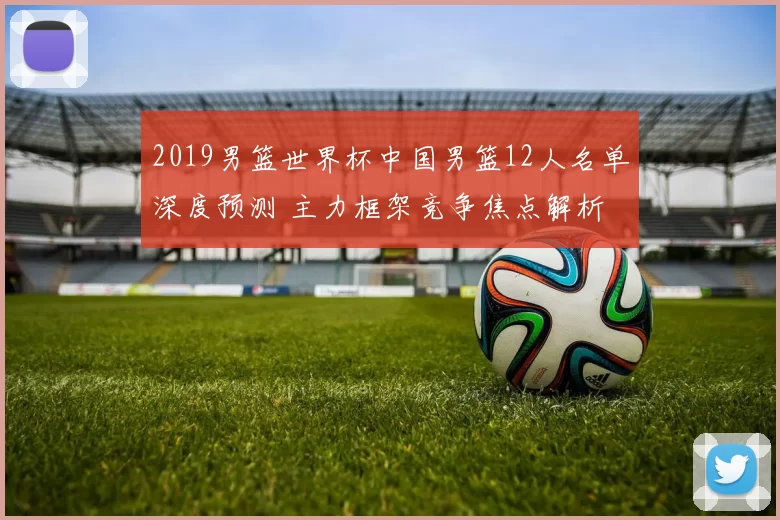 2019男篮世界杯中国男篮12人名单深度预测 主力框架竞争焦点解析