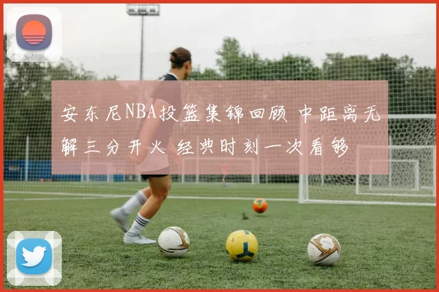 安东尼NBA投篮集锦回顾 中距离无解三分开火 经典时刻一次看够