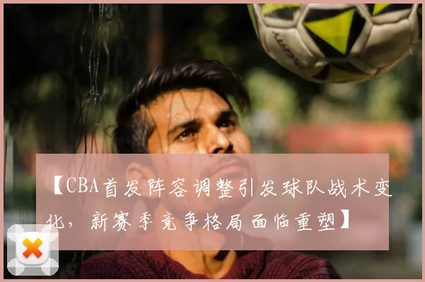 【CBA首发阵容调整引发球队战术变化，新赛季竞争格局面临重塑】