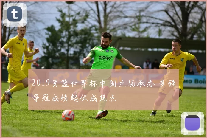 2019男篮世界杯中国主场承办 多强争冠成绩起伏成焦点