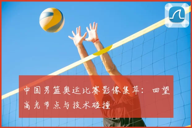 中国男篮奥运比赛影像集萃:回望高光节点与技术碰撞
