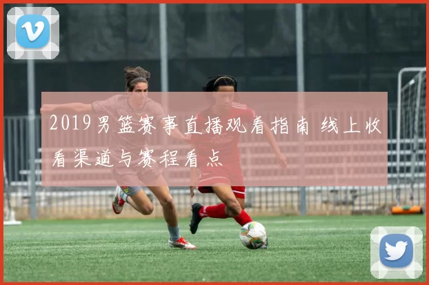 2019男篮赛事直播观看指南 线上收看渠道与赛程看点