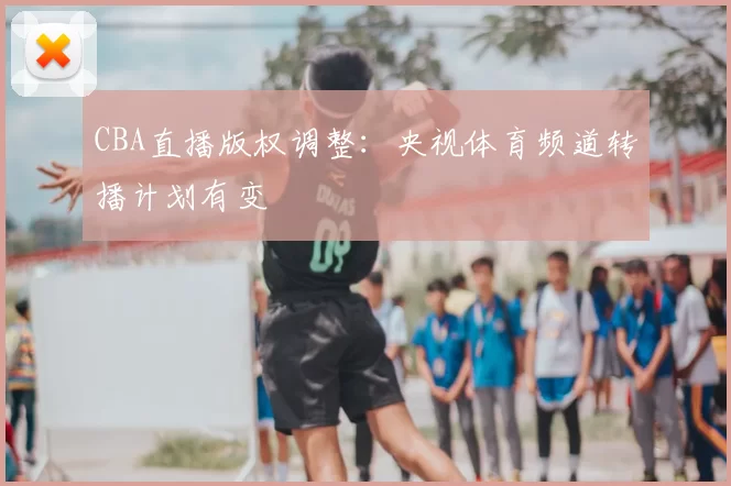 CBA直播版权调整:央视体育频道转播计划有变